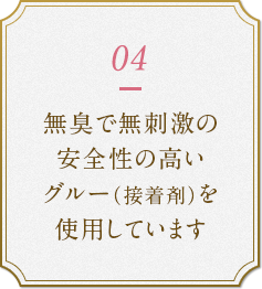 無臭で無刺激の安全性の高いグルー（接着剤）を使用しています。