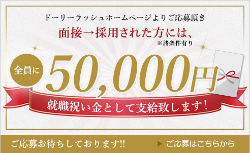 ドーリーラッシュホームページよりご応募頂き、面接→採用された方には、全員に100,000円を就職祝い金として支給いたします！ご応募はこちらから